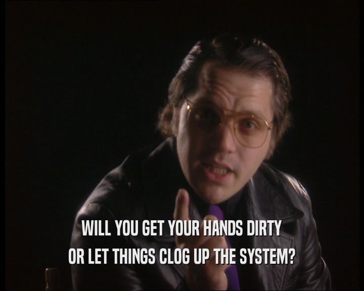 WILL YOU GET YOUR HANDS DIRTY
 OR LET THINGS CLOG UP THE SYSTEM?
 