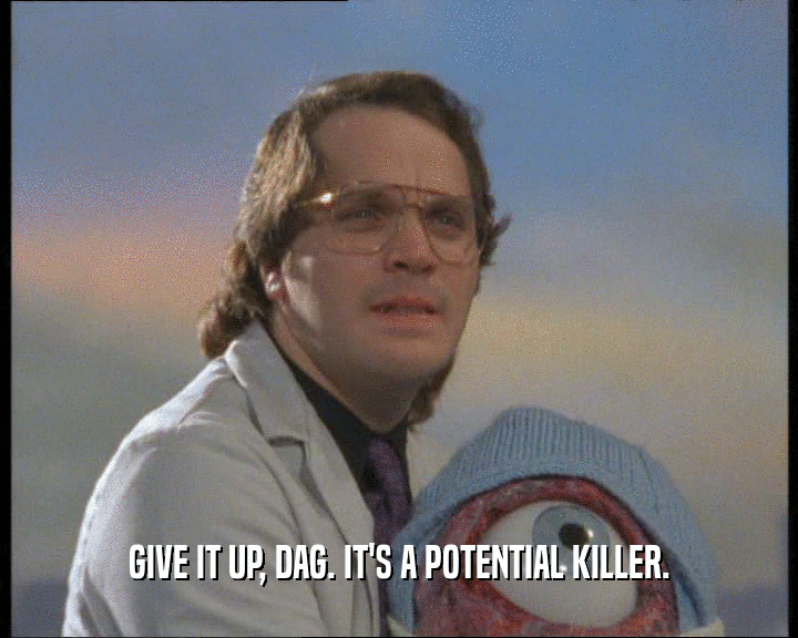 GIVE IT UP, DAG. IT'S A POTENTIAL KILLER.
  