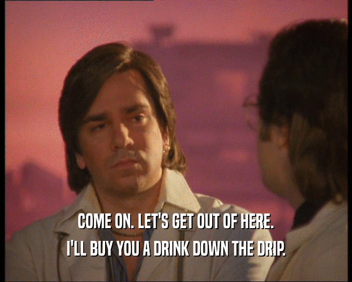 COME ON. LET'S GET OUT OF HERE.
 I'LL BUY YOU A DRINK DOWN THE DRIP.
 