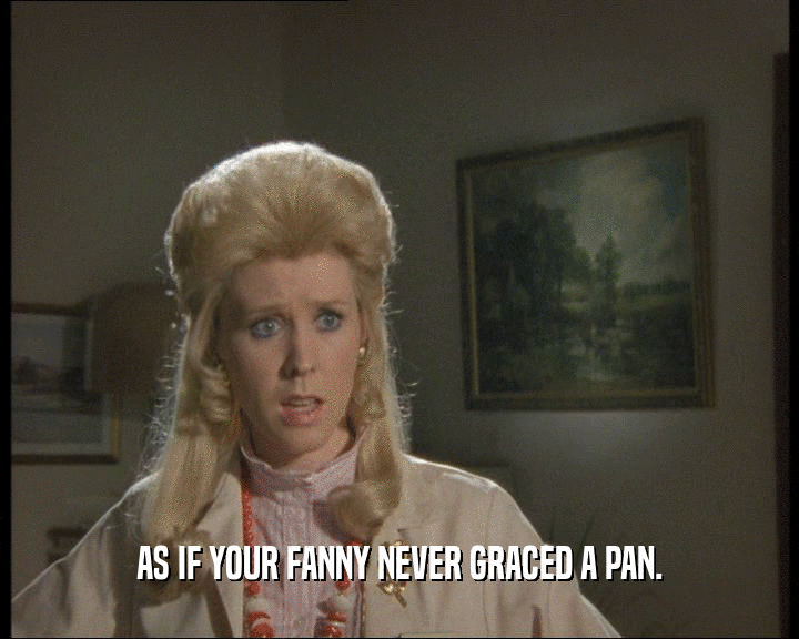 AS IF YOUR FANNY NEVER GRACED A PAN.
  