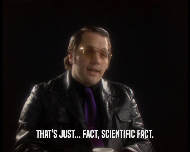 THAT'S JUST... FACT, SCIENTIFIC FACT.  