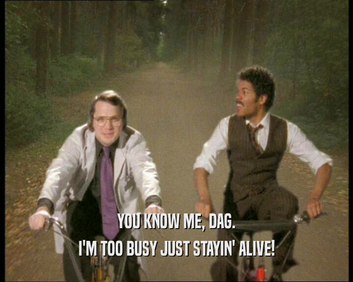 YOU KNOW ME, DAG.
 I'M TOO BUSY JUST STAYIN' ALIVE!
 