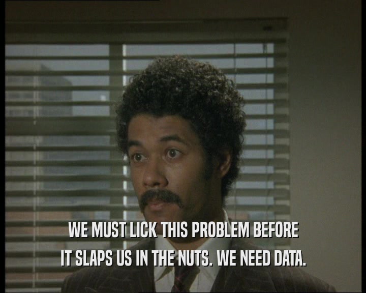 WE MUST LICK THIS PROBLEM BEFORE
 IT SLAPS US IN THE NUTS. WE NEED DATA.
 