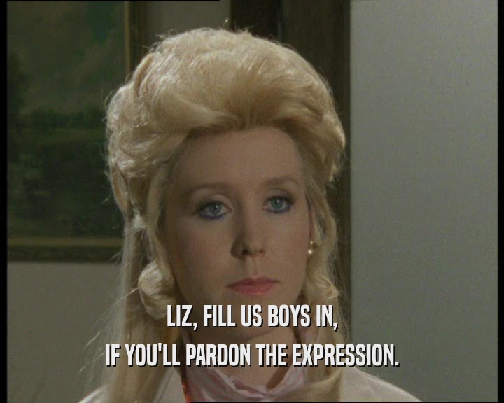 LIZ, FILL US BOYS IN,
 IF YOU'LL PARDON THE EXPRESSION.
 