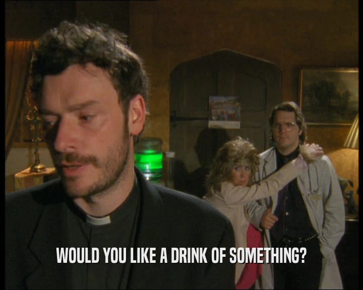 WOULD YOU LIKE A DRINK OF SOMETHING?  