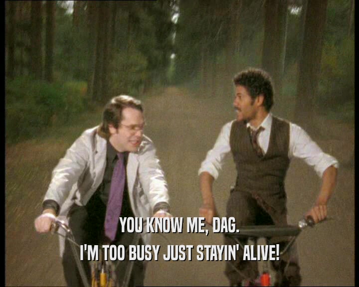 YOU KNOW ME, DAG.
 I'M TOO BUSY JUST STAYIN' ALIVE!
 