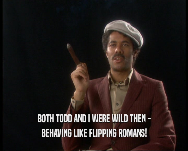 BOTH TODD AND I WERE WILD THEN -
 BEHAVING LIKE FLIPPING ROMANS!
 