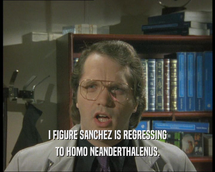 I FIGURE SANCHEZ IS REGRESSING
 TO HOMO NEANDERTHALENUS.
 