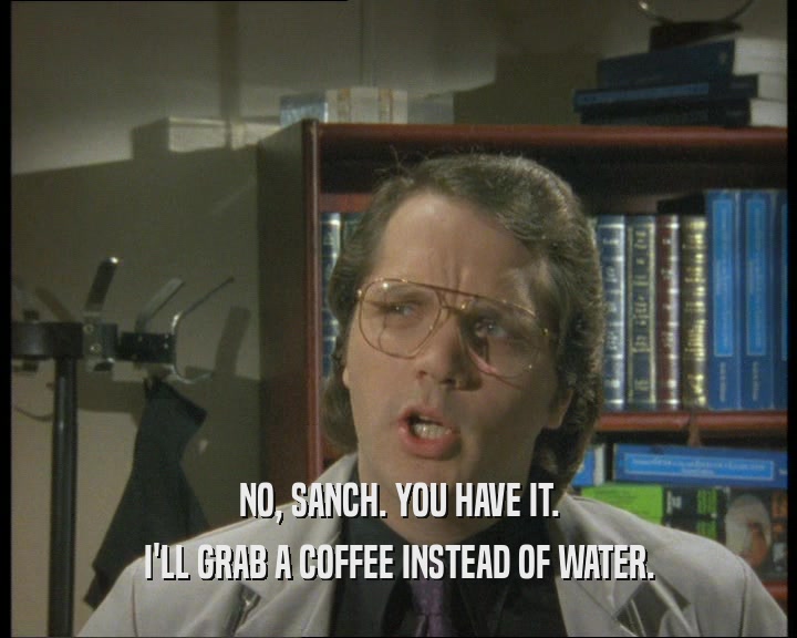 NO, SANCH. YOU HAVE IT.
 I'LL GRAB A COFFEE INSTEAD OF WATER.
 