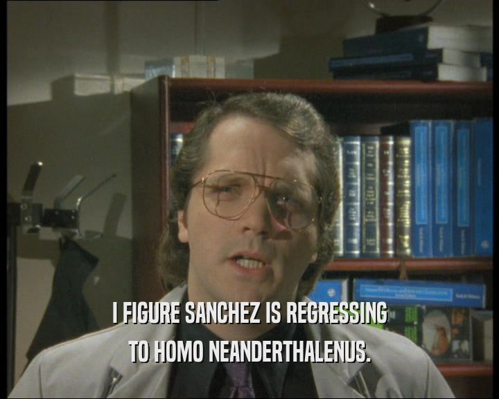 I FIGURE SANCHEZ IS REGRESSING
 TO HOMO NEANDERTHALENUS.
 