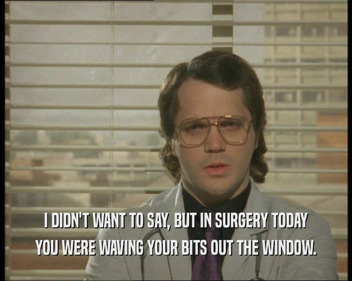 I DIDN'T WANT TO SAY, BUT IN SURGERY TODAY
 YOU WERE WAVING YOUR BITS OUT THE WINDOW.
 