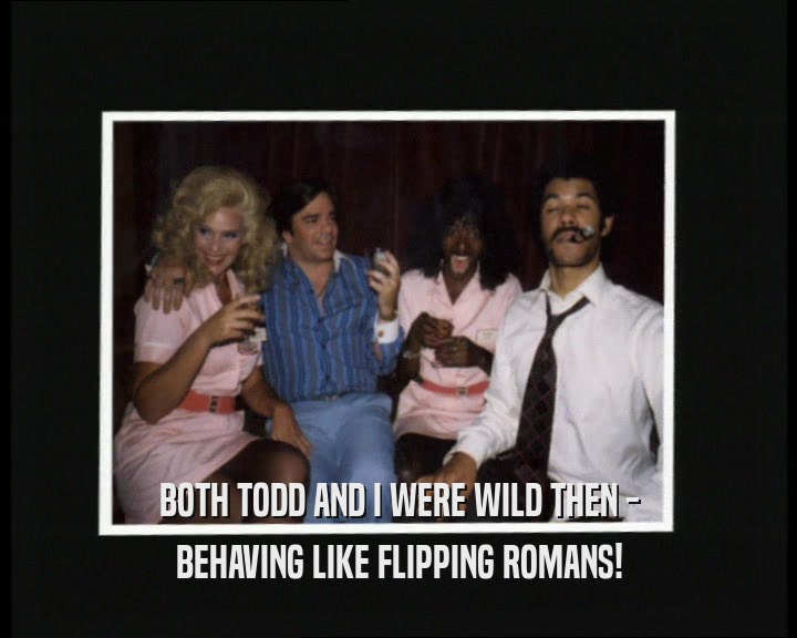 BOTH TODD AND I WERE WILD THEN - BEHAVING LIKE FLIPPING ROMANS! 
