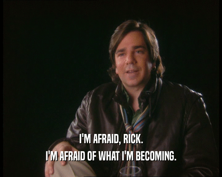 I'M AFRAID, RICK. I'M AFRAID OF WHAT I'M BECOMING. 