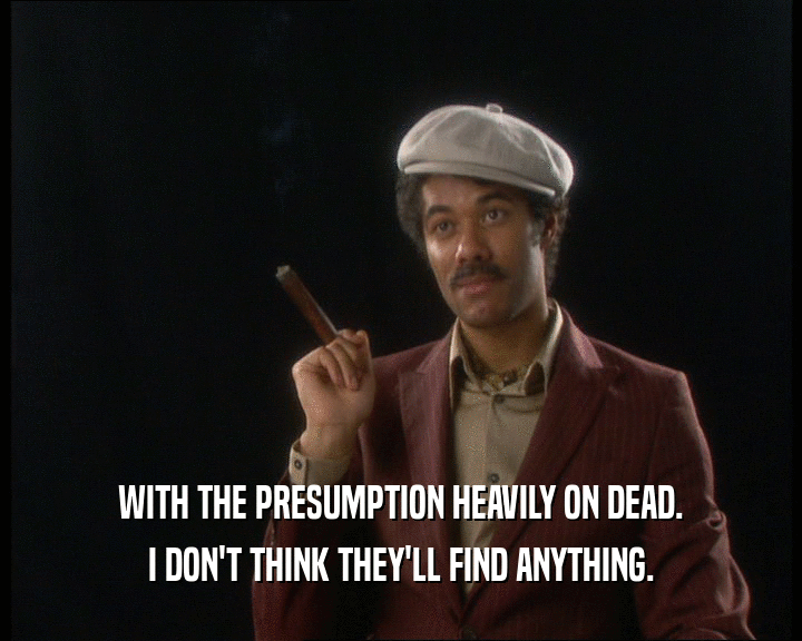 WITH THE PRESUMPTION HEAVILY ON DEAD. I DON'T THINK THEY'LL FIND ANYTHING. 