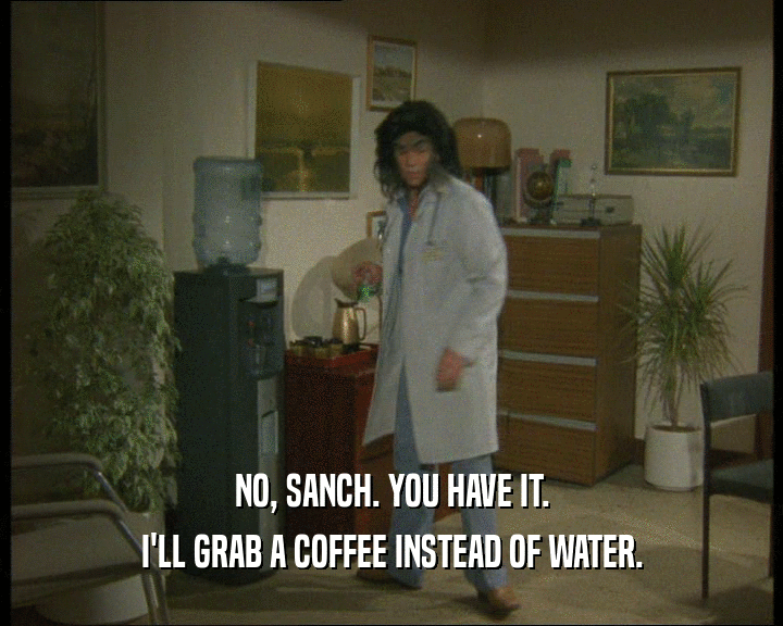 NO, SANCH. YOU HAVE IT.
 I'LL GRAB A COFFEE INSTEAD OF WATER.
 