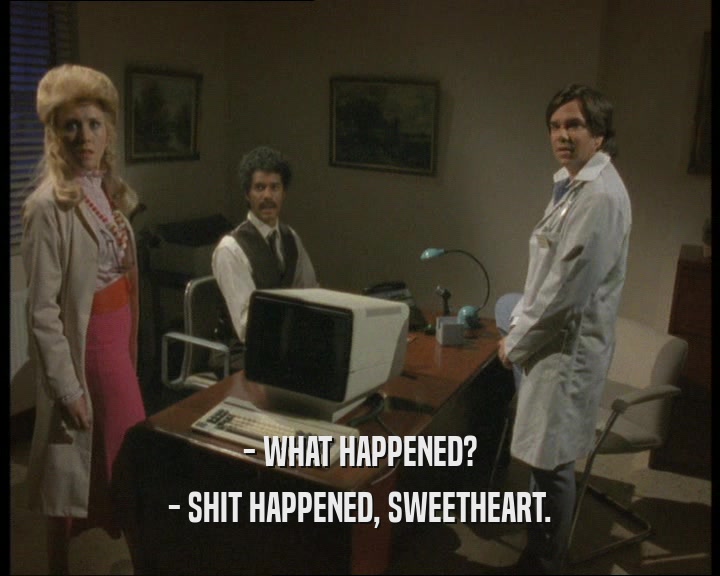 - WHAT HAPPENED? - SHIT HAPPENED, SWEETHEART. 