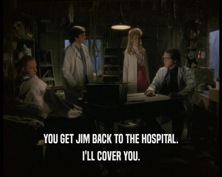 YOU GET JIM BACK TO THE HOSPITAL. I'LL COVER YOU. 