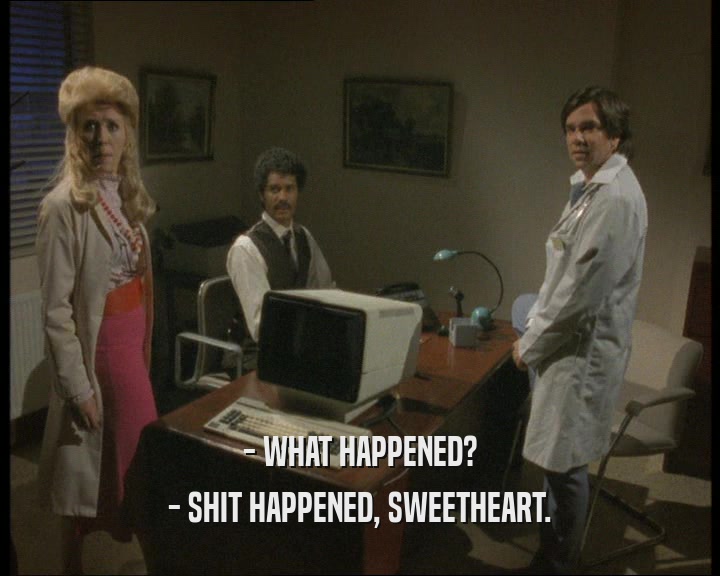 - WHAT HAPPENED? - SHIT HAPPENED, SWEETHEART. 