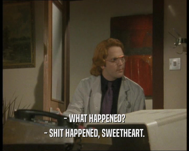 - WHAT HAPPENED? - SHIT HAPPENED, SWEETHEART. 