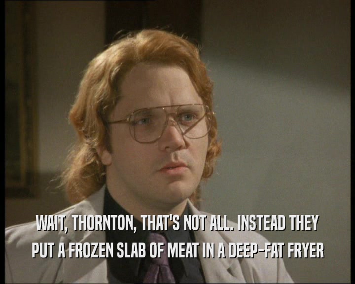 WAIT, THORNTON, THAT'S NOT ALL. INSTEAD THEY
 PUT A FROZEN SLAB OF MEAT IN A DEEP-FAT FRYER
 