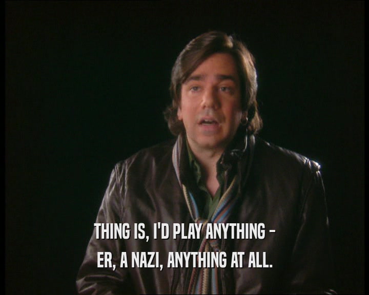 THING IS, I'D PLAY ANYTHING -
 ER, A NAZI, ANYTHING AT ALL.
 