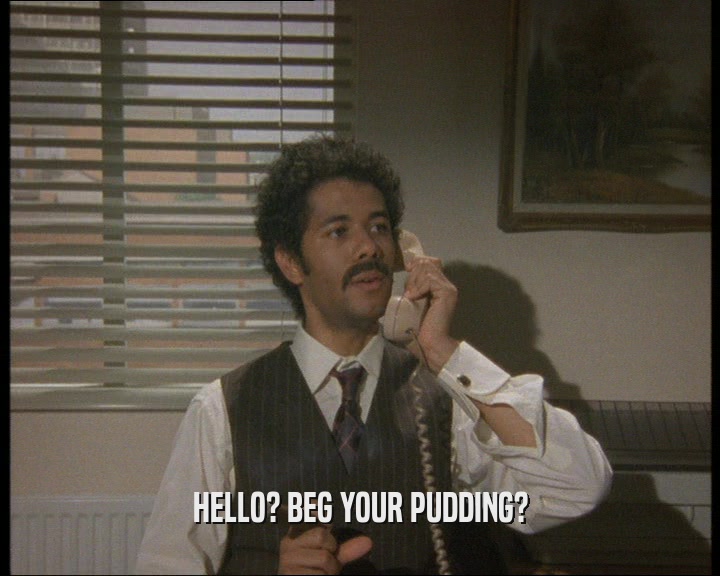HELLO? BEG YOUR PUDDING?
  