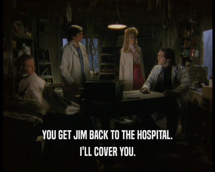 YOU GET JIM BACK TO THE HOSPITAL. I'LL COVER YOU. 