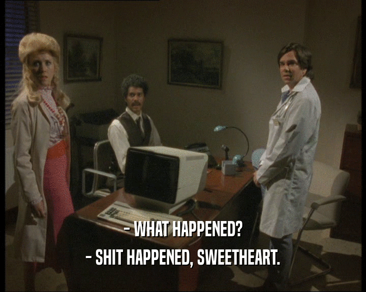 - WHAT HAPPENED? - SHIT HAPPENED, SWEETHEART. 