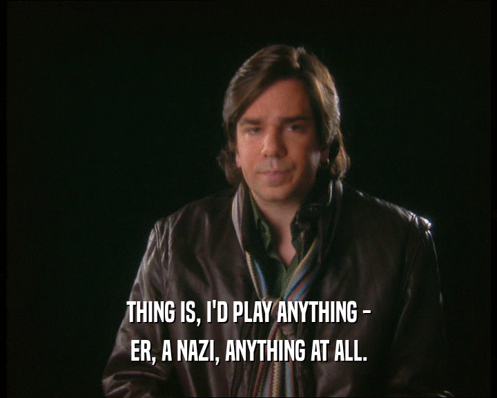 THING IS, I'D PLAY ANYTHING -
 ER, A NAZI, ANYTHING AT ALL.
 