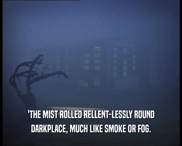 'THE MIST ROLLED RELLENT-LESSLY ROUND
 DARKPLACE, MUCH LIKE SMOKE OR FOG.
 