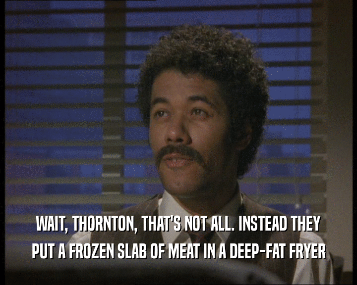 WAIT, THORNTON, THAT'S NOT ALL. INSTEAD THEY PUT A FROZEN SLAB OF MEAT IN A DEEP-FAT FRYER 
