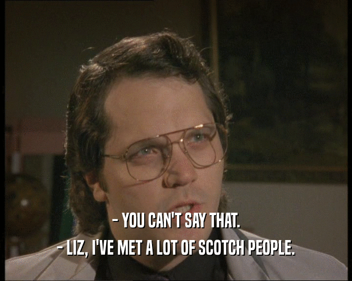 - YOU CAN'T SAY THAT.
 - LIZ, I'VE MET A LOT OF SCOTCH PEOPLE.
 