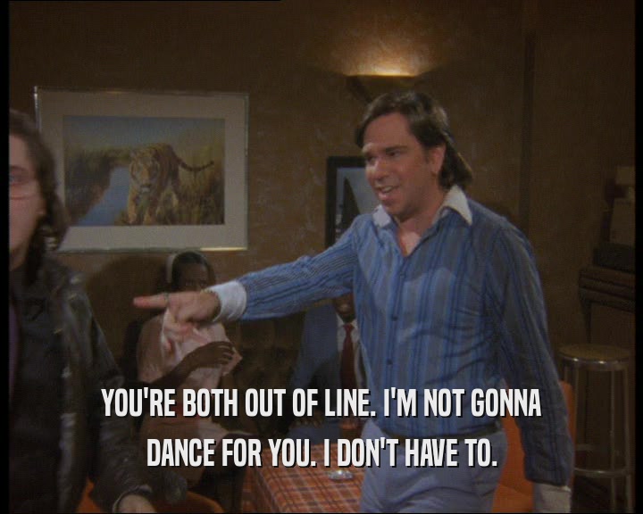 YOU'RE BOTH OUT OF LINE. I'M NOT GONNA
 DANCE FOR YOU. I DON'T HAVE TO.
 
