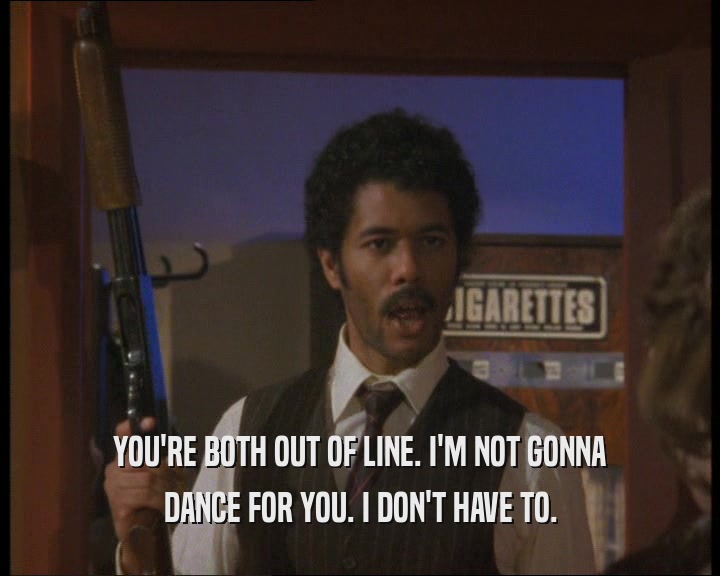 YOU'RE BOTH OUT OF LINE. I'M NOT GONNA DANCE FOR YOU. I DON'T HAVE TO. 