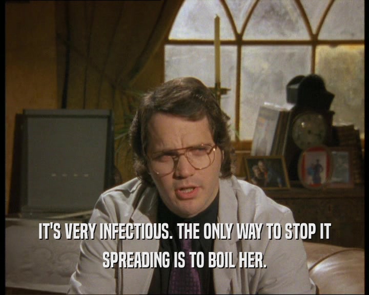 IT'S VERY INFECTIOUS. THE ONLY WAY TO STOP IT SPREADING IS TO BOIL HER. 
