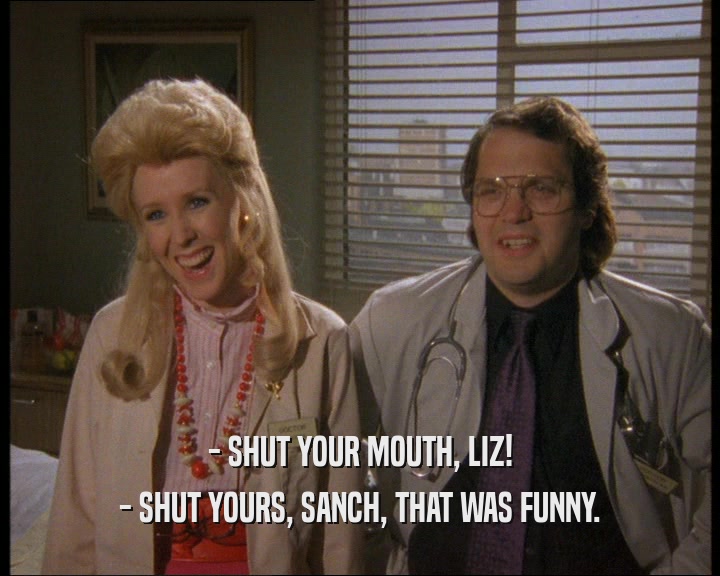 - SHUT YOUR MOUTH, LIZ!
 - SHUT YOURS, SANCH, THAT WAS FUNNY.
 