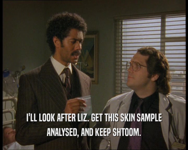 I'LL LOOK AFTER LIZ. GET THIS SKIN SAMPLE ANALYSED, AND KEEP SHTOOM. 