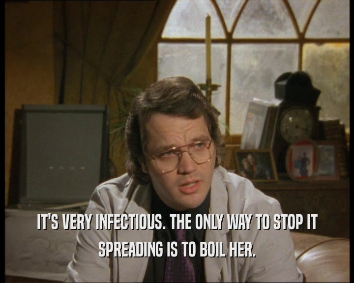IT'S VERY INFECTIOUS. THE ONLY WAY TO STOP IT SPREADING IS TO BOIL HER. 