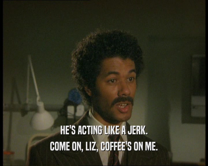 HE'S ACTING LIKE A JERK.
 COME ON, LIZ, COFFEE'S ON ME.
 