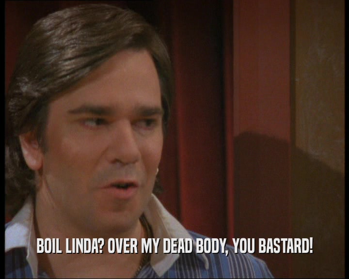BOIL LINDA? OVER MY DEAD BODY, YOU BASTARD!  
