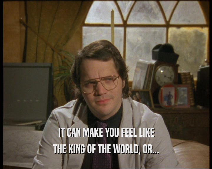 IT CAN MAKE YOU FEEL LIKE THE KING OF THE WORLD, OR... 