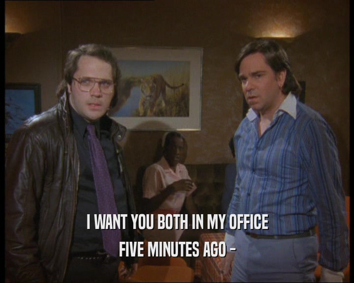 I WANT YOU BOTH IN MY OFFICE
 FIVE MINUTES AGO -
 
