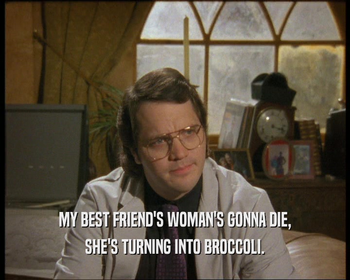 MY BEST FRIEND'S WOMAN'S GONNA DIE,
 SHE'S TURNING INTO BROCCOLI.
 