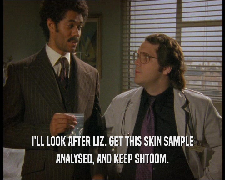 I'LL LOOK AFTER LIZ. GET THIS SKIN SAMPLE ANALYSED, AND KEEP SHTOOM. 