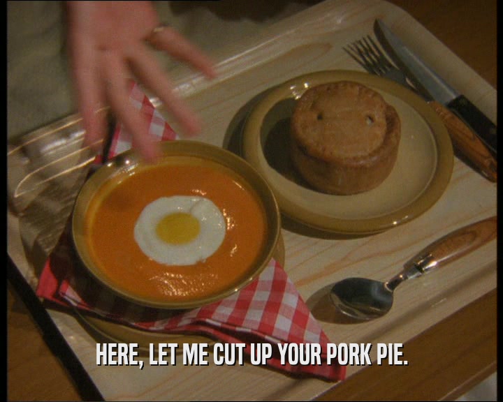 HERE, LET ME CUT UP YOUR PORK PIE.  
