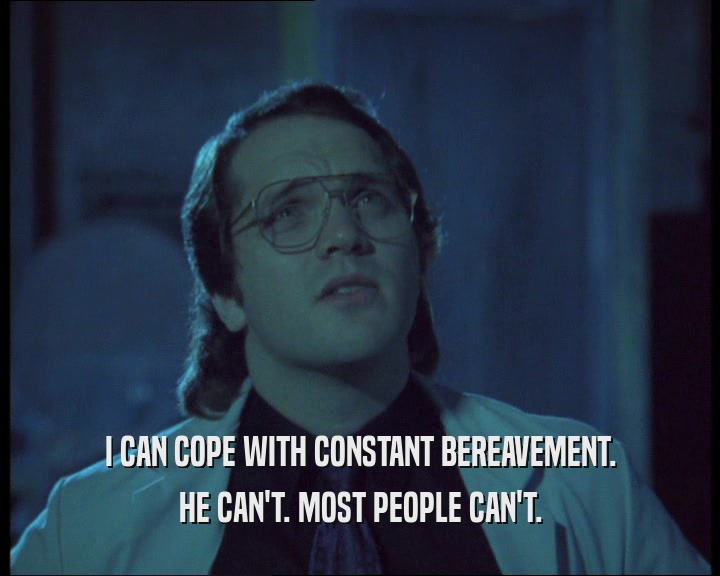 I CAN COPE WITH CONSTANT BEREAVEMENT. HE CAN'T. MOST PEOPLE CAN'T. 