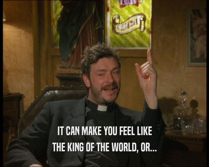 IT CAN MAKE YOU FEEL LIKE
 THE KING OF THE WORLD, OR...
 