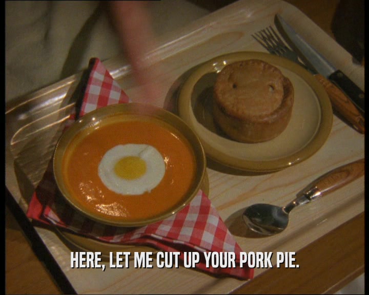 HERE, LET ME CUT UP YOUR PORK PIE.  