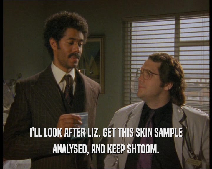 I'LL LOOK AFTER LIZ. GET THIS SKIN SAMPLE ANALYSED, AND KEEP SHTOOM. 