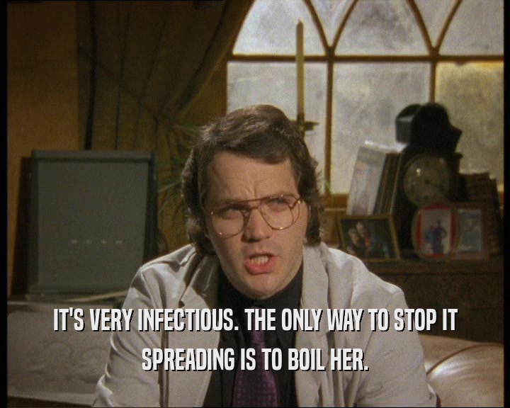 IT'S VERY INFECTIOUS. THE ONLY WAY TO STOP IT SPREADING IS TO BOIL HER. 